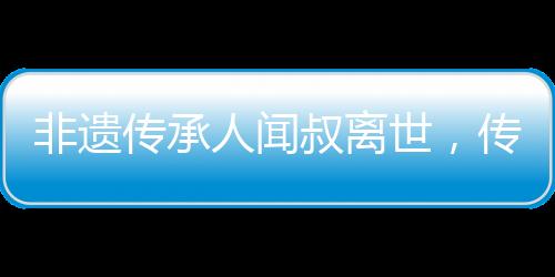 非遺傳承人聞叔離世，傳統(tǒng)技藝痛失瑰寶