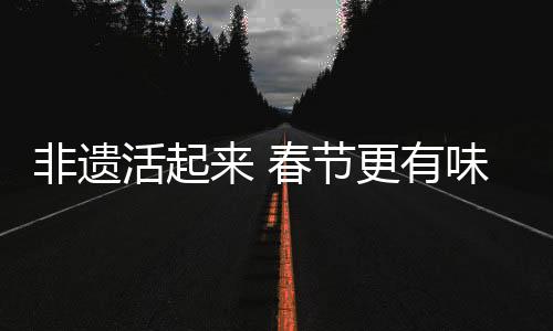 非遺活起來 春節(jié)更有味，文化盛宴中的傳統(tǒng)與現(xiàn)代交融