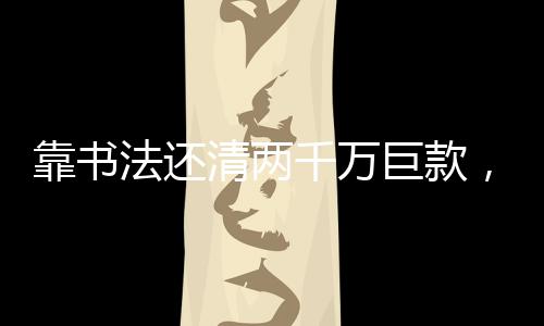 靠書法還清兩千萬巨款，見證技藝之偉大價值