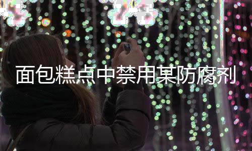面包糕點中禁用某防腐劑，關(guān)注食品安全，守護民眾健康