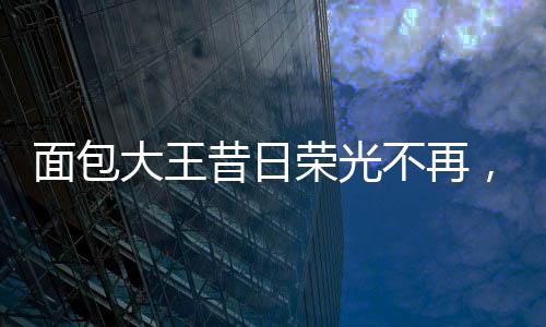 面包大王昔日榮光不再，銷售業(yè)績面臨困境