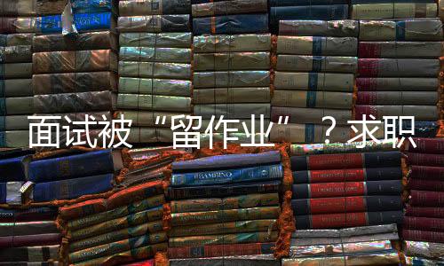 面試被“留作業(yè)”？求職者如何應(yīng)對