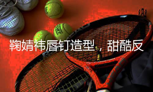 鞠婧祎唇釘造型，甜酷反差魅力引爆時尚潮流