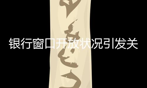 銀行窗口開放狀況引發(fā)關(guān)注，銀行8個窗口6個不開現(xiàn)象探討