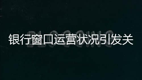 銀行窗口運(yùn)營狀況引發(fā)關(guān)注，八個(gè)窗口六個(gè)未開啟，服務(wù)質(zhì)量待提升