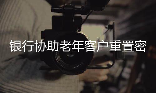 銀行協(xié)助老年客戶重置密碼，細(xì)致服務(wù)彰顯人文關(guān)懷