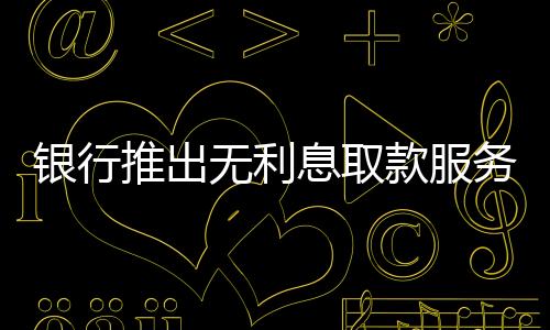 銀行推出無利息取款服務(wù)，百萬現(xiàn)金輕松提取