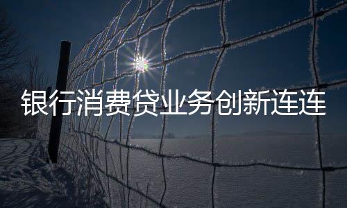 銀行消費(fèi)貸業(yè)務(wù)創(chuàng)新連連，多重策略吸引客戶