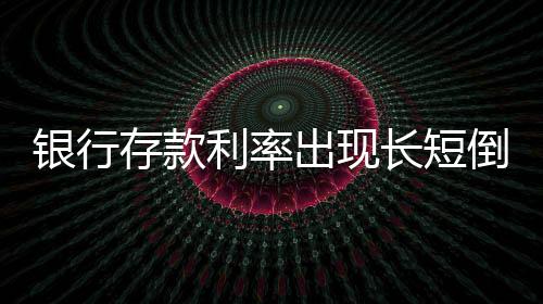 銀行存款利率出現(xiàn)長(zhǎng)短倒掛現(xiàn)象——深入解讀市場(chǎng)新變化