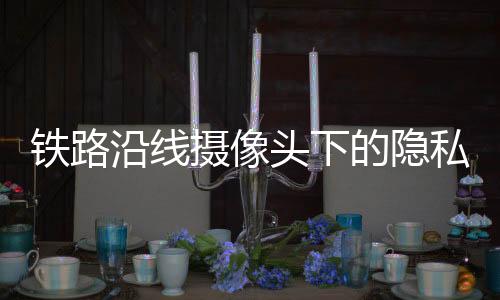 鐵路沿線攝像頭下的隱私爭議，臥室窗前的監(jiān)控挑戰(zhàn)