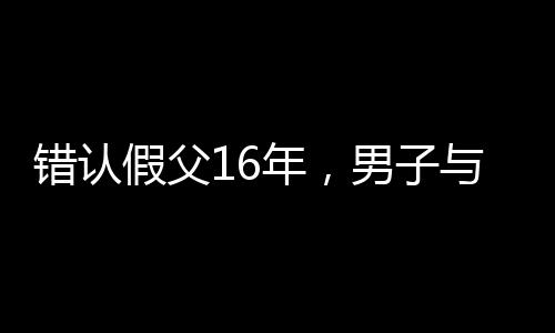錯認假父16年，男子與生母相認的感人故事