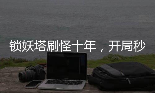 鎖妖塔刷怪十年，開局秒殺邪劍仙！