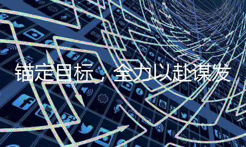錨定目標，全力以赴謀發(fā)展——全面激發(fā)發(fā)展新動能