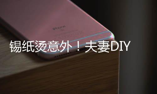錫紙燙意外！夫妻D(zhuǎn)IY美發(fā)遭遇翻車現(xiàn)場