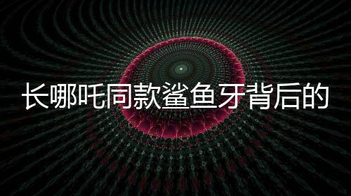 長哪吒同款鯊魚牙背后的罕見病謎團(tuán)