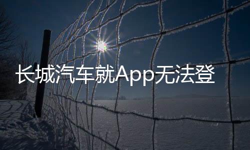 長城汽車就App無法登錄問題致歉，積極采取措施恢復(fù)用戶服務(wù)