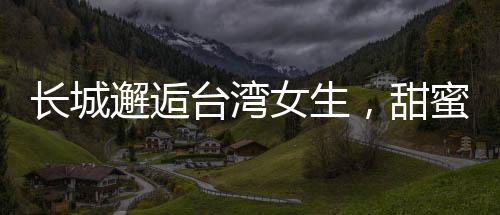 長(zhǎng)城邂逅臺(tái)灣女生，甜蜜交流的溫情時(shí)刻