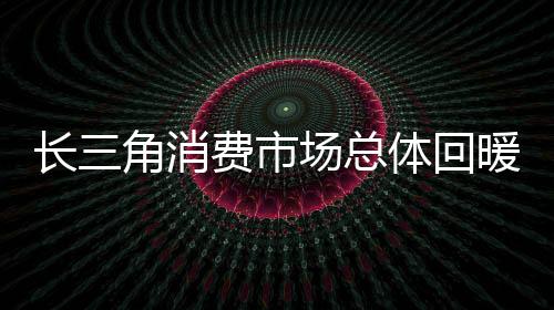 長(zhǎng)三角消費(fèi)市場(chǎng)總體回暖向好 上海仍是全國(guó)最會(huì)花錢的城市