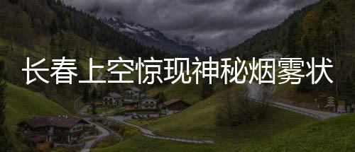 長春上空驚現(xiàn)神秘?zé)熿F狀不明飛行物