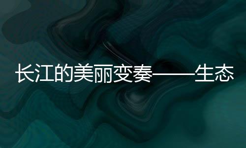 長江的美麗變奏——生態(tài)文明新篇章