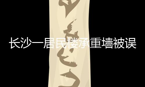 長沙一居民樓承重墻被誤拆引發(fā)關(guān)注，誤拆事件背后的警示與反思