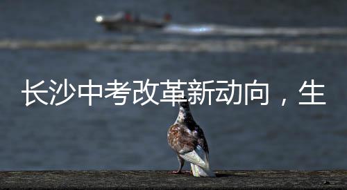 長沙中考改革新動向，生物地理科目取消，教育公平又進一步？