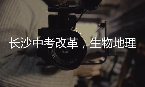 長沙中考改革，生物地理科目不再納入中考范圍