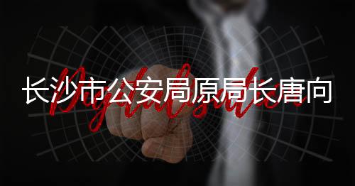 長沙市公安局原局長唐向陽被查，引發(fā)社會關注與反思