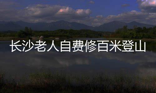 長沙老人自費修百米登山木梯，傳承愛心與毅力