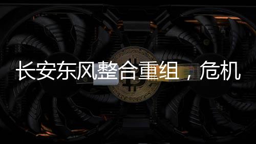 長安東風整合重組，危機與挑戰(zhàn)并存