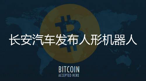 長(zhǎng)安汽車發(fā)布人形機(jī)器人公開尋源公告