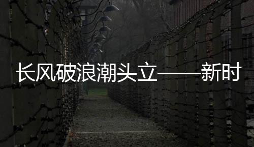 長(zhǎng)風(fēng)破浪潮頭立——新時(shí)代浪潮中的勇往直前