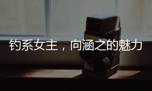 釣系女主，向涵之的魅力與演技探索