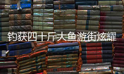釣獲四十斤大魚游街炫耀，一釣成名，展示民間捕魚新風(fēng)采