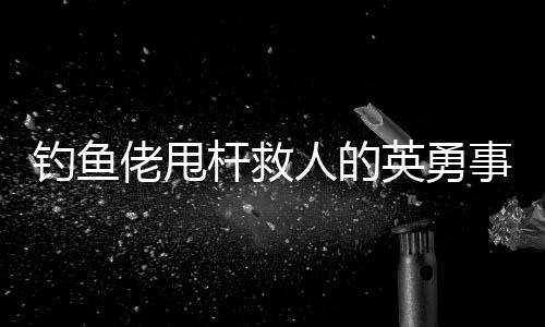 釣魚(yú)佬甩桿救人的英勇事跡，一次意外的善舉改變了命運(yùn)