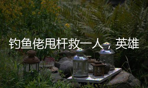 釣魚佬甩桿救一人，英雄之舉背后的故事