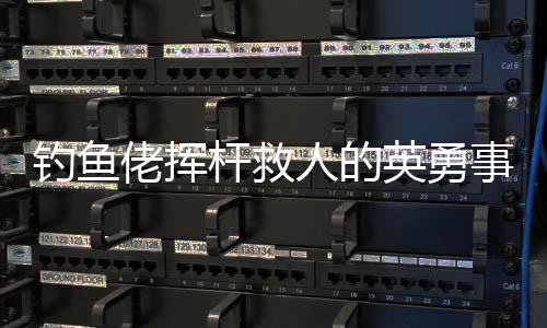 釣魚佬揮桿救人的英勇事跡，一場(chǎng)意外中的英雄本色