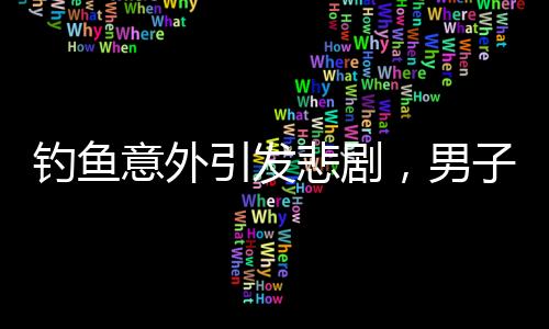 釣魚意外引發(fā)悲劇，男子遭大魚拉下水不幸溺亡