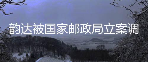 韻達被國家郵政局立案調(diào)查，聚焦事件背后的原因與影響