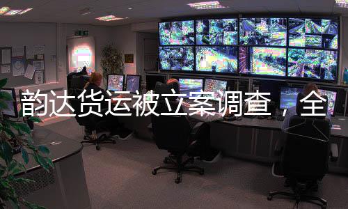 韻達(dá)貨運(yùn)被立案調(diào)查，全面解讀事件背景、進(jìn)展與影響