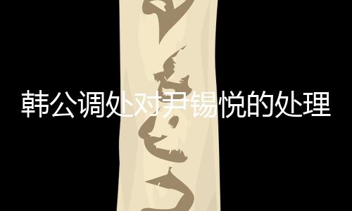 韓公調(diào)處對尹錫悅的處理引發(fā)關(guān)注，未能采取強制問訊的背后原因