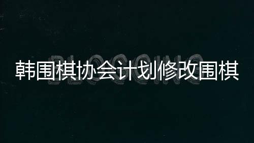 韓圍棋協(xié)會(huì)計(jì)劃修改圍棋規(guī)定，改革展望與各方反應(yīng)