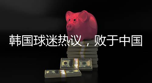 韓國球迷熱議，敗于中國，堪稱奇恥大辱