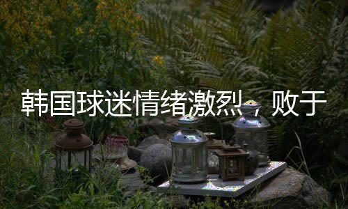 韓國球迷情緒激烈，敗于中國，他們眼中的奇恥大辱