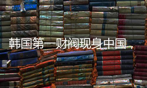 韓國(guó)第一財(cái)閥現(xiàn)身中國(guó)，拜碼頭背后的深層邏輯