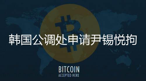 韓國公調(diào)處申請(qǐng)尹錫悅拘留令，引發(fā)關(guān)注熱議