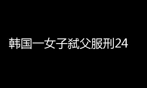 韓國一女子弒父服刑24年改判無罪，正義遲到終獲釋放