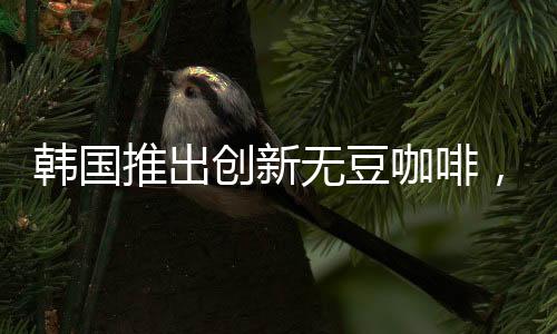 韓國推出創(chuàng)新無豆咖啡，引領(lǐng)咖啡行業(yè)新潮流