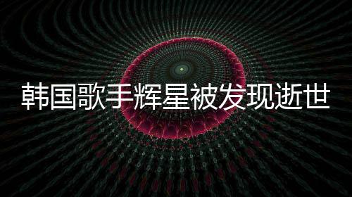 韓國歌手輝星被發(fā)現逝世家中，令人震驚的噩耗