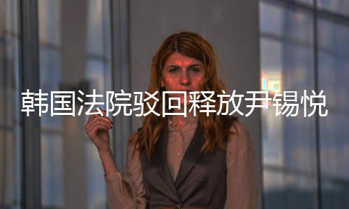 韓國法院駁回釋放尹錫悅的請求，探究案件背景與后續(xù)影響